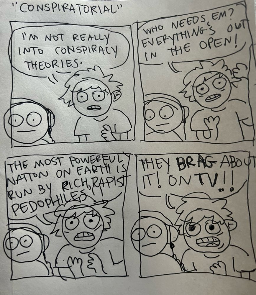 Panel 1: me talking to a little guy with headphones on.
Sean: Iβm not really into conspiracy theories.
Panel 2: 
Sean: who needs em? Everythingβs out in the open! 
Panel 3: 
Sean: the most powerful nation on earth is run by rich, rapist pedophiles!!
Panel 4:
Sean: they BRAG about it! On TV!!