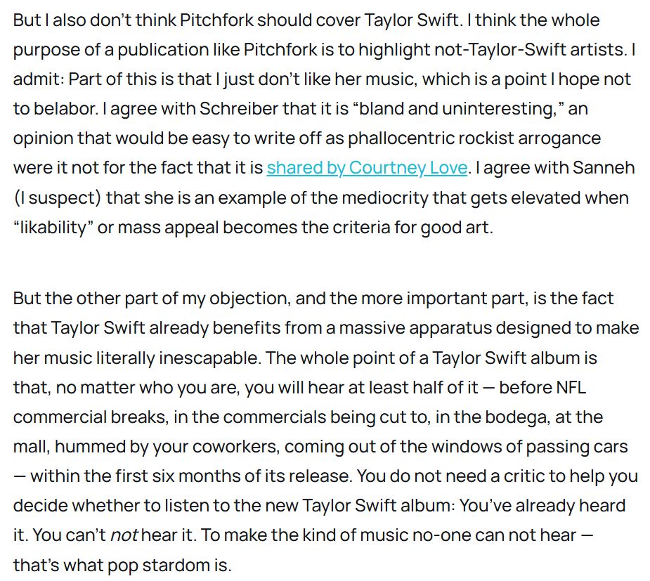 But I also don’t think Pitchfork should cover Taylor Swift. I think the whole purpose of a publication like Pitchfork is to highlight not-Taylor-Swift artists. I admit: Part of this is that I just don’t like her music, which is a point I hope not to belabor. I agree with Schreiber that it is “bland and uninteresting,” an opinion that would be easy to write off as phallocentric rockist arrogance were it not for the fact that it is shared by Courtney Love. I agree with Sanneh (I suspect) that she is an example of the mediocrity that gets elevated when “likability” or mass appeal becomes the criteria for good art. 

But the other part of my objection, and the more important part, is the fact that Taylor Swift already benefits from a massive apparatus designed to make her music literally inescapable. The whole point of a Taylor Swift album is that, no matter who you are, you will hear at least half of it — before NFL commercial breaks, in the commercials being cut to, in the bodega, at the mall, hummed by your coworkers, coming out of the windows of passing cars — within the first six months of its release. You do not need a critic to help you decide whether to listen to the new Taylor Swift album: You’ve already heard it. You can’t not hear it. To make the kind of music no-one can not hear — that’s what pop stardom is.