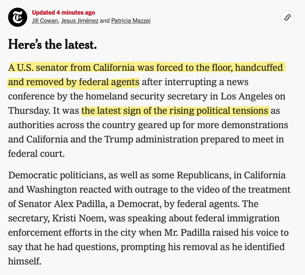 Here's the latest. A U.S. senator from California was forced to the floor, handcuffed and removed by federal agents after interrupting a news conference by the homeland security secretary in Los Angeles on Thursday. It was the latest sign of the rising political tensions as authorities across the country geared up for more demonstrations and California and the Trump administration prepared to meet in
federal court. Democratic politicians, as well as some Republicans, in California and Washington reacted with outrage to the video of the treatment of Senator Alex Padilla, a Democrat, by federal agents. The secretary, Kristi Noem, was speaking about federal immigration enforcement efforts in the city when Mr. Padilla raised his voice to say that he had questions, prompting his removal as he identified
himself.