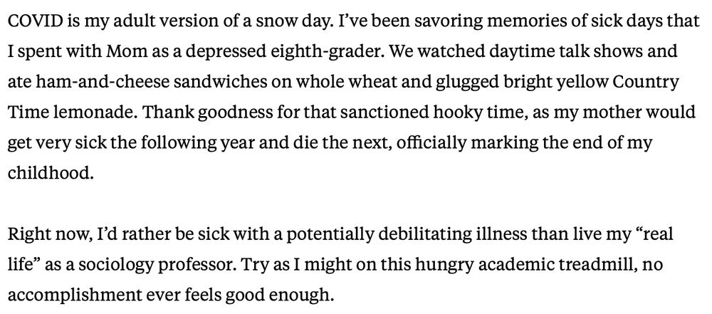 COVID is my adult version of a snow day. I've been savoring memories of sick days that I spent with Mom as a depressed eighth-grader. We watched daytime talk shows and ate ham-and-cheese sandwiches on whole wheat and glugged bright yellow Country Time lemonade. Thank goodness for that sanctioned hooky time, as my mother would get very sick the following year and die the next, officially marking the end of my
childhood. Right now, I'd rather be sick with a potentially debilitating illness than live my "real life" as a sociology professor. Try as I might on this hungry academic treadmill, no
accomplishment ever feels good enough.