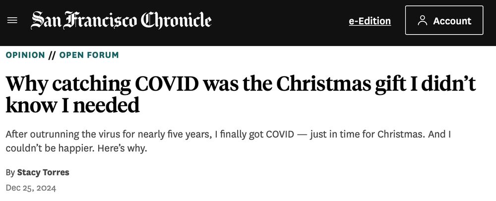 San Francisco Chronicle
e-Edition
° Account
OPINION // OPEN FORUM Why catching COVID was the Christmas gift I didn't
know I needed After outrunning the virus for nearly five years, I finally got COVID — just in time for Christmas. And I
couldn't be happier. Here's why.
By Stacy Torres
Dec 25, 2024
