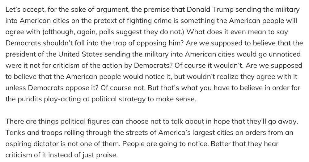 Let's accept, for the sake of argument, the premise that Donald Trump sending the military into American cities on the pretext of fighting crime is something the American people will agree with (although, again, polls suggest they do not.) What does it even mean to say Democrats shouldn't fall into the trap of opposing him? Are we supposed to believe that the president of the United States sending the military into American cities would go unnoticed were it not for criticism of the action by Democrats? Of course it wouldn't. Are we supposed to believe that the American people would notice it, but wouldn't realize they agree with it unless Democrats oppose it? Of course not. But that's what you have to believe in order for the pundits play-acting at political strategy to make sense. There are things political figures can choose not to talk about in hope that they'll go away. Tanks and troops rolling through the streets of America's largest cities on orders from an aspiring dictator is not one of them. People are going to notice. Better that they hear criticism of it instead of just praise.