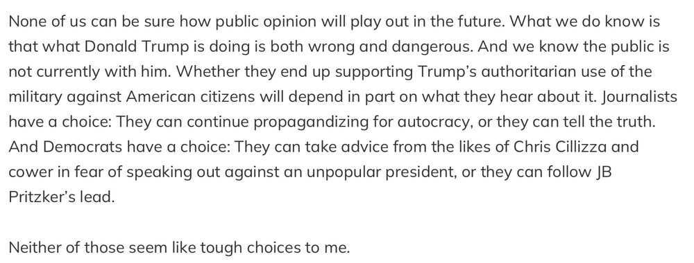 None of us can be sure how public opinion will play out in the future. What we do know is that what Donald Trump is doing is both wrong and dangerous. And we know the public is not currently with him. Whether they end up supporting Trump's authoritarian use of the military against American citizens will depend in part on what they hear about it. Journalists have a choice: They can continue propagandizing for autocracy, or they can tell the truth. And Democrats have a choice: They can take advice from the likes of Chris Cillizza and cower in fear of speaking out against an unpopular president, or they can follow JB Pritzker's lead. Neither of those seem like tough choices to me.