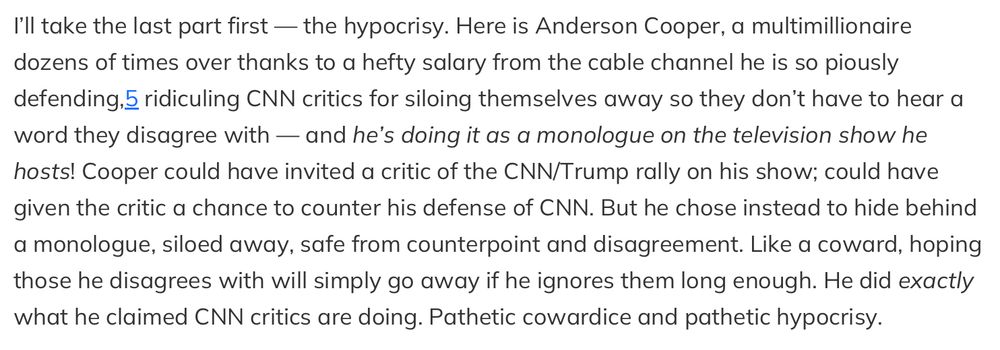I'll take the last part first — the hypocrisy. Here is Anderson Cooper, a multimillionaire dozens of times over thanks to a hefty salary from the cable channel he is so piously defending,5 ridiculing CNN critics for siloing themselves away so they don't have to hear a word they disagree with — and he's doing it as a monologue on the television show he hosts! Cooper could have invited a critic of the CNN/Trump rally on his show; could have given the critic a chance to counter his defense of CNN. But he chose instead to hide behind a monologue, siloed away, safe from counterpoint and disagreement. Like a coward, hoping those he disagrees with will simply go away if he ignores them long enough. He did exactly what he claimed CNN critics are doing. Pathetic cowardice and pathetic hypocrisy.