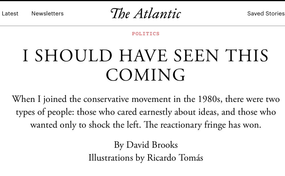The Atlantic
Saved Stories
POLITICS
I SHOULD HAVE SEEN THIS
COMING When I joined the conservative movement in the 1980s, there were two types of people: those who cared earnestly about ideas, and those who
wanted only to shock the left. The reactionary fringe has won.
By David Brooks