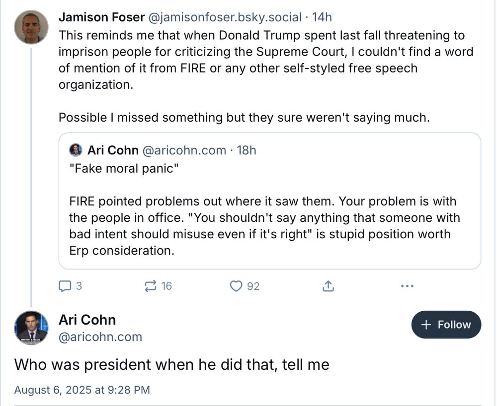 Ari Cohn @aricohn.com • 18h
"Fake moral panic" FIRE pointed problems out where it saw them. Your problem is with the people in office. "You shouldn't say anything that someone with bad intent should misuse even if it's right" is stupid position worth
Erp consideration.

Me: This reminds me that when Donald Trump spent last fall threatening to imprison people for criticizing the Supreme Court, I couldn't find a word of mention of it from FIRE or any other self-styled free speech
organization.
Possible I missed something but they sure weren't saying much.

Ari Cohn: Who was president when he did that, tell me