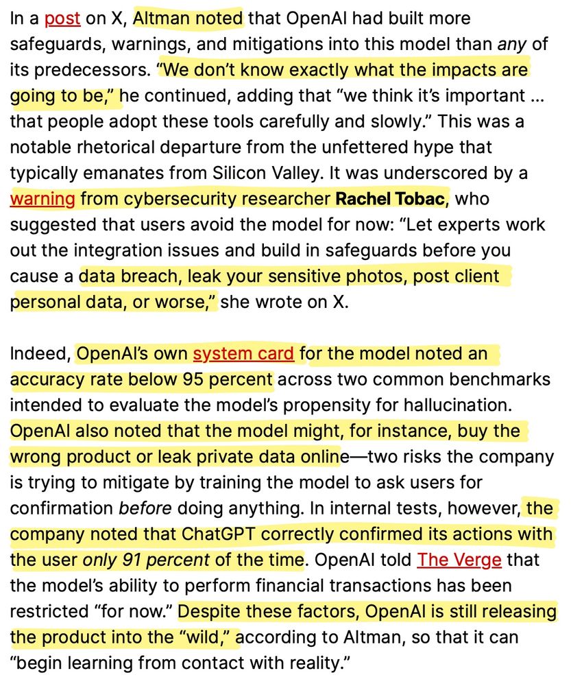 In a post on X, Altman noted that OpenAl had built more safeguards, warnings, and mitigations into this model than any of its predecessors. "We don't know exactly what the impacts are going to be," he continued, adding that "we think it's important ... that people adopt these tools carefully and slowly." This was a notable rhetorical departure from the unfettered hype that typically emanates from Silicon Valley. It was underscored by a warning from cybersecurity researcher Rachel Tobac, who suggested that users avoid the model for now: "Let experts work out the integration issues and build in safeguards before you cause a data breach, leak your sensitive photos, post client
personal data, or worse," she wrote on X. Indeed, OpenAl's own system card for the model noted an accuracy rate below 95 percent across two common benchmarks
intended to evaluate the model's propensity for hallucination. OpenAl also noted that the model might, for instance, buy the wrong product or leak private data online-two risks the company is trying to mitigate by training the model to ask users for confirmation before doing anything. In internal tests, however, the company noted that ChatGPT correctly confirmed its actions with the user only 91 percent of the time. OpenAl told The Verge that the model's ability to perform financial transactions has been restricted "for now." Despite these factors, OpenAl is still releasing
the product into the "wild," according to Altman, so that it can
"begin learning from contact with reality."