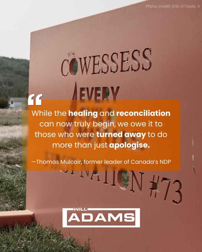 A memorial sign at Cowessess First Nation with cut-out letters and the words “Cowessess Nation #73.” Overlaid is a quote in a translucent orange box: “While the healing and reconciliation can now truly begin, we owe it to those who were turned away to do more than just apologise. —Thomas Mulcair, former leader of Canada’s NDP.” At the bottom, the name “Will Adams” is displayed in a white logo.