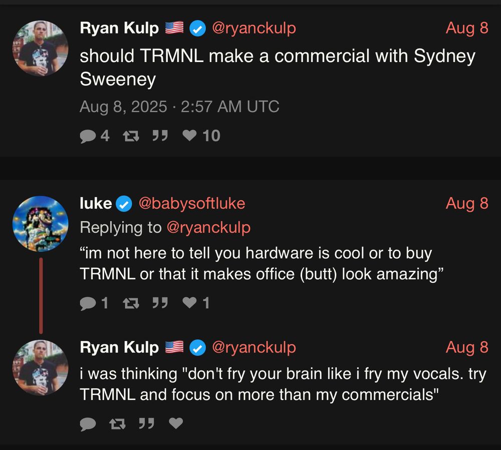 Ryan Kulp (CEO of TRMNL) says
18°F should TRMNL make a commercial with Sydney Sweeney

 @babysoftluke replies
 “im not here to tell you hardware is cool or to buy
TRMNL or that it makes office (butt) look amazing”

 Ryan Kulp replies
 i was thinking "don't fry your brain like i fry my vocals. try TRMNL and focus on more than my commercials"
