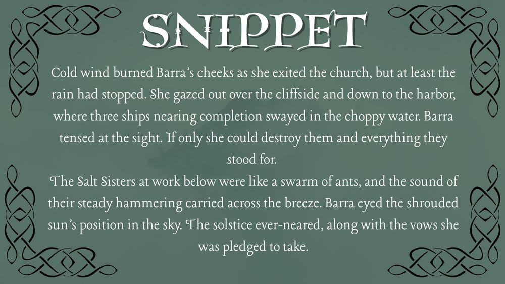 SNIPPET 

Cold wind burned Barra's cheeks as she exited the church, but at least the rain had stopped. She gazed out over the cliffside and down to the harbor, where three ships nearing completion swayed in the choppy water. Barra tensed at the sight. If only she could destroy them and everything they stood for.

The Salt Sisters at work below were like a swarm of ants, and the sound of their steady hammering carried across the breeze. Barra eyed the shrouded sun's position in the sky. The solstice ever-neared, along with the vows she was pledged to take.
