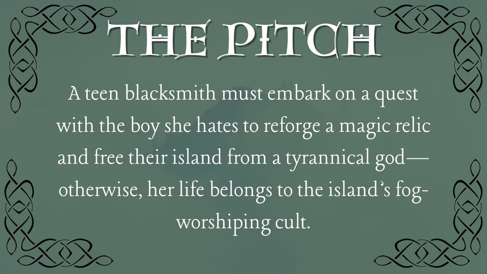 THE PITCH
A teen blacksmith must embark on a quest with the boy she hates to reforge a magic relic and free their island from a tyrannical god — otherwise, her life belongs to the island's fog-worshiping cult.