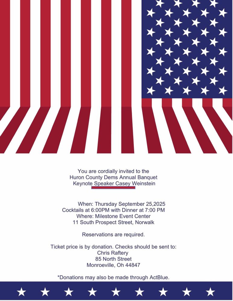 You are cordially invited to the Huron County Dems Annual Banquet Keynote Speaker Casey Weinstein When: Thursday September 25,2025 Cocktails at 6:00PM with Dinner at 7:00 PM Where: Milestone Event Center 11 South Prospect Street, Norwalk Reservations are required. Ticket price is by donation. Checks should be sent to: Chris Raftery 85 North Street Monroeville, Oh 44847 *Donations may also be made through ActBlue.
