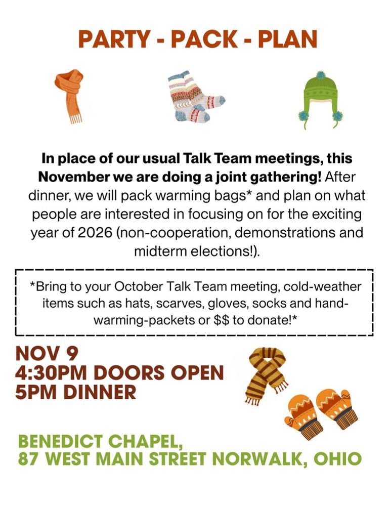 PARTY - PACK - PLAN In place of our usual Talk Team meetings, this November we are doing a joint gathering! After dinner, we will pack warming bags* and plan on what people are interested in focusing on for the exciting year of 2026 (non-cooperation, demonstrations and midterm elections!). *Bring to your October Talk Team meeting, cold-weather items such as hats, scarves, gloves, socks and hand-warming-packets or $$ to donate!* NOV 9 4:30PM DOORS OPEN 5PM DINNER S BENEDICT CHAPEL, 87 WEST MAIN STREET NORWALK, OHIO