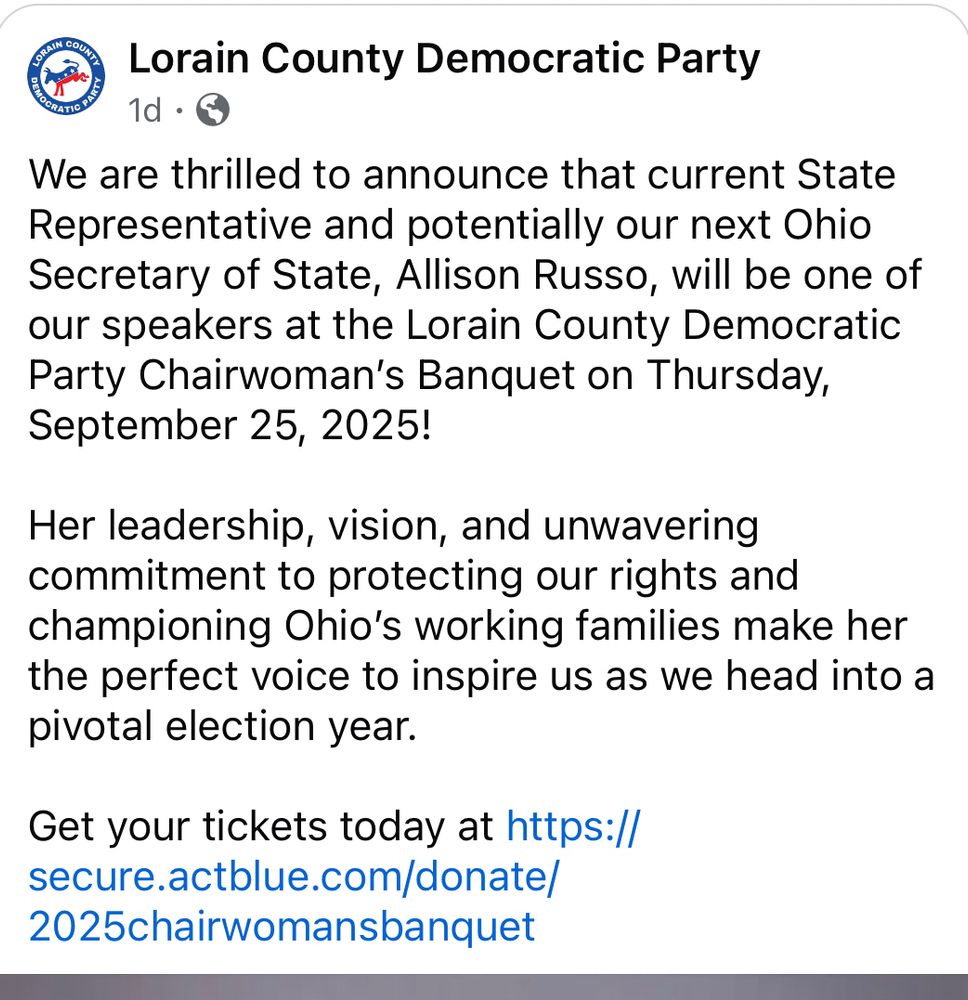 LORAIN COUNTY DEMOCRATIC PARTY Lorain County Democratic Party We are thrilled to announce that current State Representative and potentially our next Ohio Secretary of State, Allison Russo, will be one of our speakers at the Lorain County Democratic Party Chairwoman's Banquet on Thursday, September 25, 2025! Her leadership, vision, and unwavering commitment to protecting our rights and championing Ohio's working families make her the perfect voice to inspire us as we head into a pivotal election year. Get your tickets today at https:// secure.actblue.com/donate/ 2025chairwomansbanquet