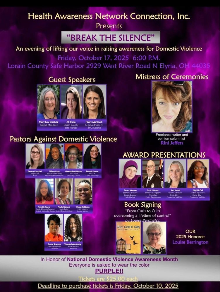Health Awareness Network Connection, Inc.
Presents
"BREAK THE SILENCE"
An evening of lifting our voice in raising awareness for Domestic Violence
Friday, October 17, 2025 6:00 P.M.
Lorain County Safe Harbor 2929 West River Road N Elyria, OH 44035
Guest Speakers
Mistress of Ceremonies
Mary Lou Doebele Abigail Ministries
Jill Psota Lorain County Safe Harbor
Haley Martinelli Legal Aid Society of Cleveland
Freelance writer and
opinion columnist
Rini Jeffers
Pastors Against Domestic Violence
Tammy Campbell
Tiffany Crum
wendolyn Gilmore
Shavesla Lusane
Tennille Power
Phylls Richardi
AWARD PRESENTATIONS
Johnson
Holmes
Elyria City Prosecutor's Office
Nall McCall
Victim Advocat Elyria City Prosecutor's Off Office
Book Signing
Jarrett
"From Curls to Cults overcoming a lifetime of control"
by Louise Berrington
From Curts to Cutis
Donna Simmons Grace Covenant
nesta Syles-Young
OUR 2025 Honoree
Louise Berrington
In Honor of National Domestic Violence Awareness Month
Everyone is asked to wear the color
PURPLE!!
Tickets are $25.00 each
Deadline to purchase tickets is Friday, October 10, 2025