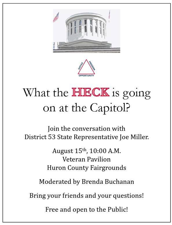 JUSTICE FREEDOM OPPORTUNITY What the HECK is going on at the Capitol? Join the conversation with District 53 State Representative Joe Miller. August 15th, 10:00 Α.Μ. Veteran Pavilion Huron County Fairgrounds Moderated by Brenda Buchanan Bring your friends and your questions! Free and open to the Public!