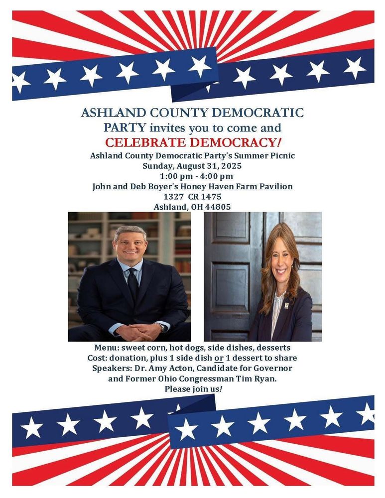 Picture of Tim Ryan and Amy Acton with red, white and blue banners above and below pictures. ASHLAND COUNTY DEMOCRATIC PARTY invites you to come and CELEBRATE DEMOCRACY! Ashland County Democratic Party's Summer Picnic Sunday, August 31, 2025 1:00 pm - 4:00 pm John and Deb Boyer's Honey Haven Farm Pavilion 1327 CR 1475 Ashland, OH 44805 Menu: sweet corn, hot dogs, side dishes, desserts Cost: donation, plus 1 side dish or 1 dessert to share Speakers: Dr. Amy Acton, Candidate for Governor and Former Ohio Congressman Tim Ryan. Please join us!