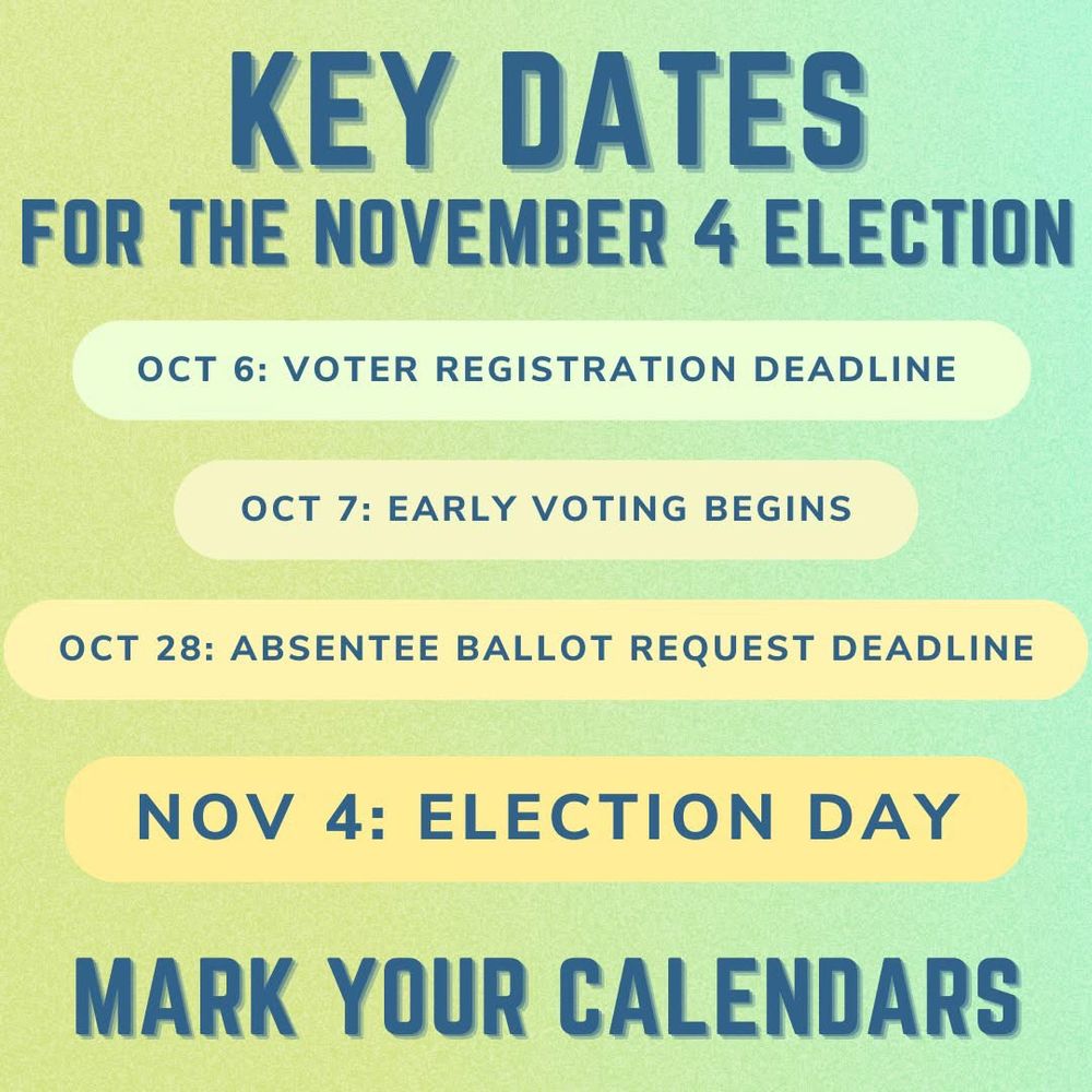 KEY DATES FOR THE NOVEMBER 4 ELECTION
OCT 6: VOTER REGISTRATION DEADLINE
OCT 7: EARLY VOTING BEGINS
OCT 28: ABSENTEE BALLOT REQUEST DEADLINE
NOV 4: ELECTION DAY
MARK YOUR CALENDARS