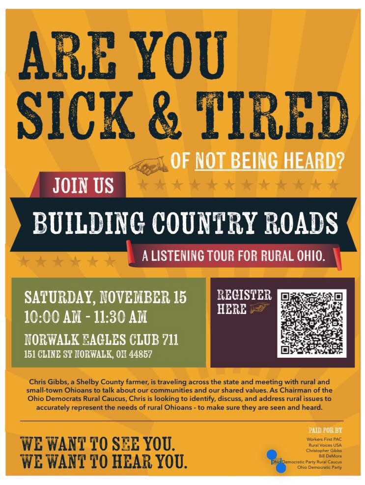 ARE YOU SICK & TIRED
OF NOT BEING HEARD?
JOIN US
BUILDING COUNTRY ROADS
A LISTENING TOUR FOR RURAL OHIO.
SATURDAY, NOVEMBER 15 10:00 AM-11:30 AM
NORWALK EAGLES CLUB 711
151 CLINE ST NORWALK, OH 44857
REGISTER HERE
Chris Gibbs, a Shelby County farmer, is traveling across the state and meeting with rural and small-town Ohioans to talk about our communities and our shared values. As Chairman of the Ohio Democrats Rural Caucus, Chris is looking to identify, discuss, and address rural issues to accurately represent the needs of rural Ohioans - to make sure they are seen and heard.
WE WANT TO SEE YOU. WE WANT TO HEAR YOU.
PAID POR BY
Workers First PAC
Rural Voices USA
Christopher Gibbs
Bill DeMora
Dhink Democratic Party Rural Caucus
Ohio Democratic Party