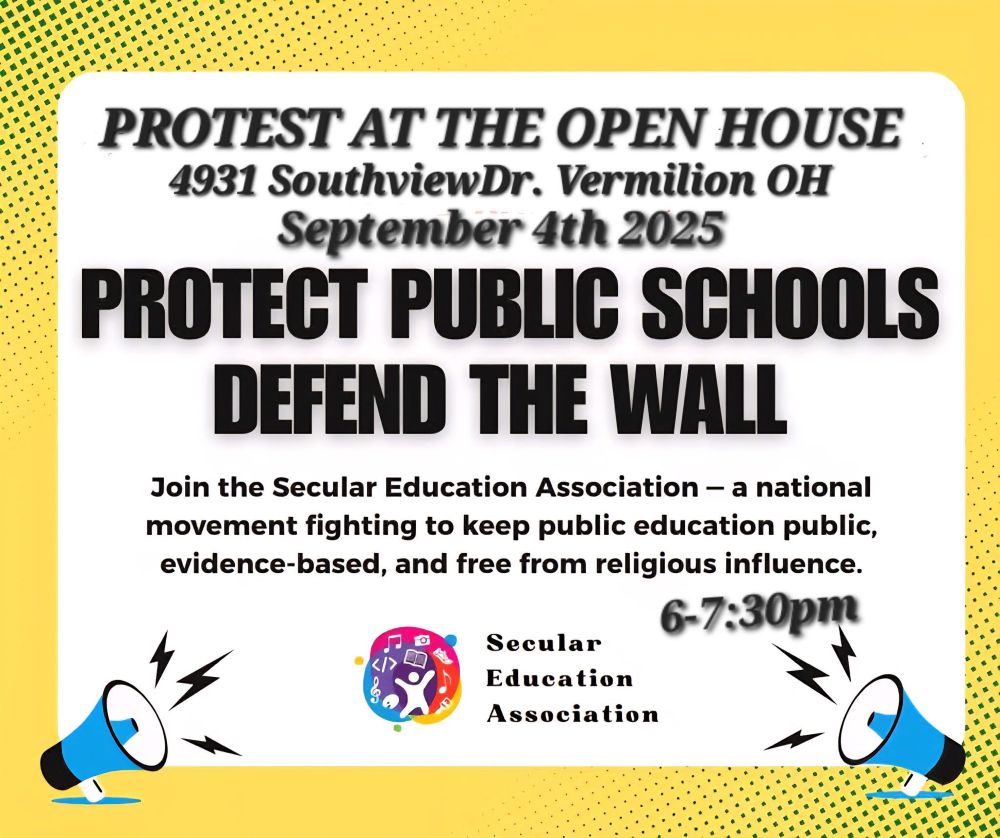 PROTEST AT THE OPEN HOUSE 4931 SouthviewDr. Vermilion OH September 4th 2025 PROTECT PUBLIC SCHOOLS DEFEND THE WALL Join the Secular Education Association a national movement fighting to keep public education public, evidence-based, and free from religious influence. 6-7:30pm Secular Education Association