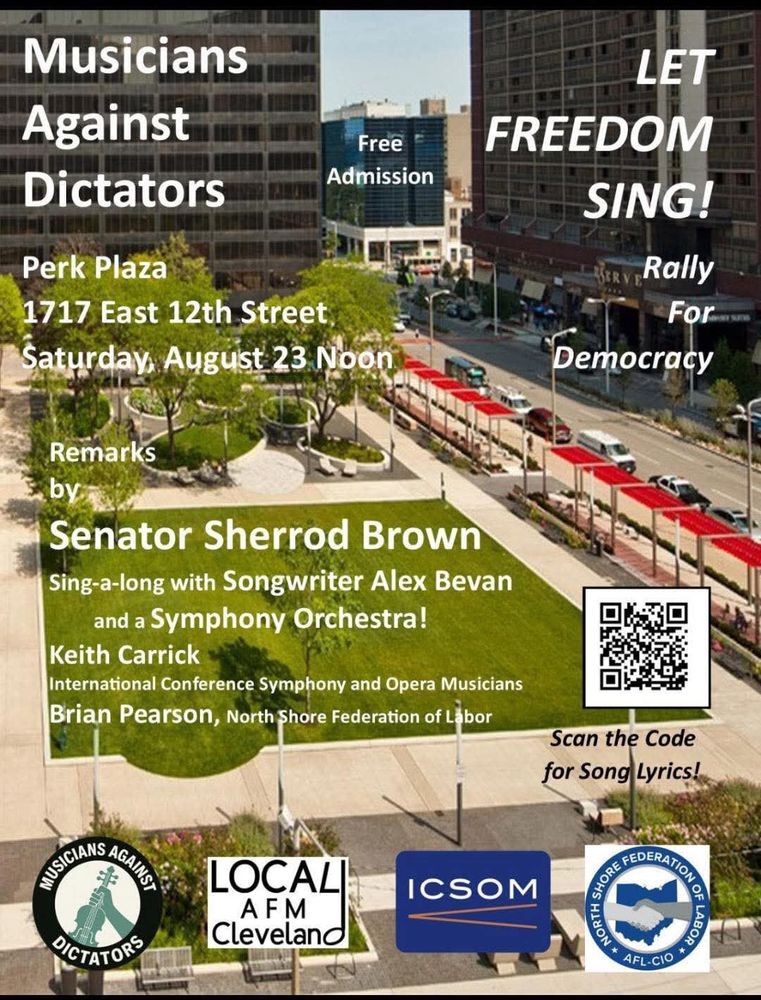 Musicians Against Dictators Free Admission LET FREEDOM SING! Perk Plaza 1717 East 12th Street Saturday, August 23 Noon ERY Rally For Democracy Remarks by Senator Sherrod Brown Sing-a-long with Songwriter Alex Bevan and a Symphony Orchestra! Keith Carrick International Conference Symphony and Opera Musicians Brian Pearson, North Shore Federation of Labor Scan the Code for Song Lyrics! MUSICIANS AGAINS DICTATORS LOCALI AFM Cleveland ICSOM SHORE FEDERATION NORT * AFL-CI
