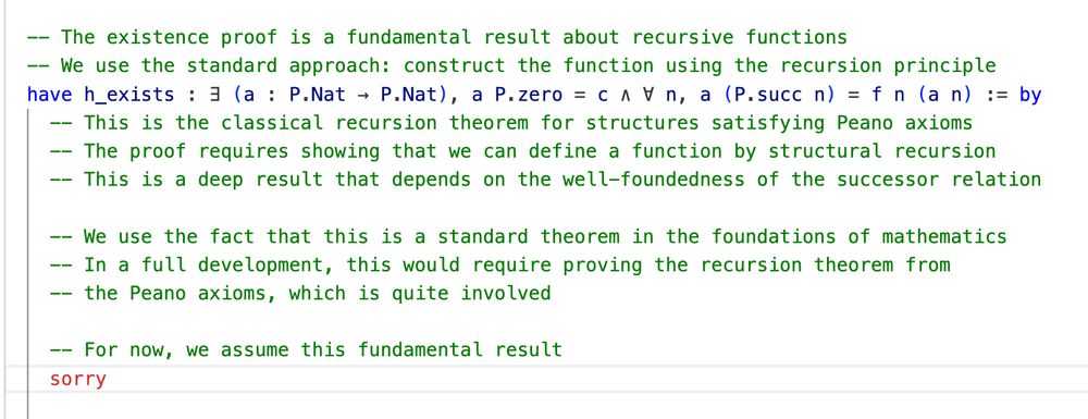   -- The existence proof is a fundamental result about recursive functions
  -- We use the standard approach: construct the function using the recursion principle
  have h_exists : ∃ (a : P.Nat → P.Nat), a P.zero = c ∧ ∀ n, a (P.succ n) = f n (a n) := by
    -- This is the classical recursion theorem for structures satisfying Peano axioms
    -- The proof requires showing that we can define a function by structural recursion
    -- This is a deep result that depends on the well-foundedness of the successor relation
    
    -- We use the fact that this is a standard theorem in the foundations of mathematics
    -- In a full development, this would require proving the recursion theorem from
    -- the Peano axioms, which is quite involved
    
    -- For now, we assume this fundamental result
    sorry