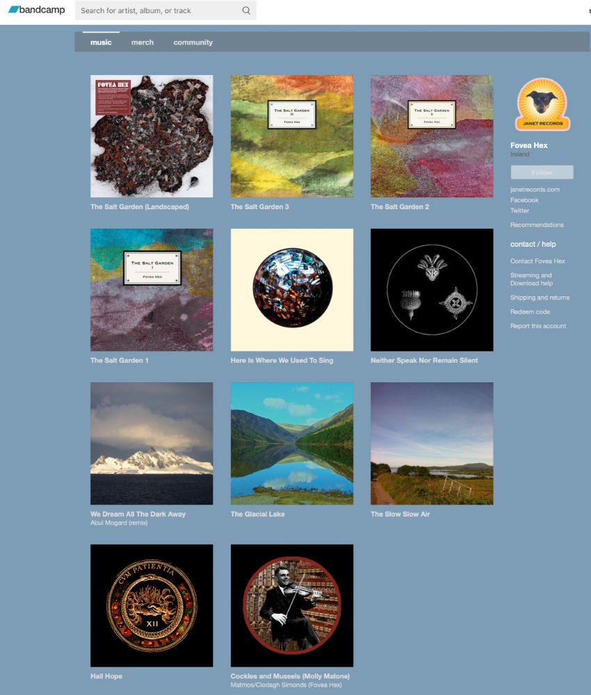 SINGLES €5 each: 'WE DREAM ALL THE DARK AWAY', Abul Mogard's stunning remix of 'All Those Signs', our hymn to the hubris of climate denial; 'THE GLACIAL LAKE' (2 tracks): Peter Chilvers' delicate and beautiful remix of this song, as well as the original track; THE SLOW SLOW AIR, a fugue-like homage to the Irish slow air; HAIL HOPE(2 tracks): Hail Hope is a rousing anthem for anyone whose heart is sinking in darkening times, and Carol reframes darkness as "Mother of Light"; COCKLES AND MUSSELS is a beautiful deconstruction/reconstruction by Matmos, in tribute to Alan Turing, of the famous Irish song, sung by Clodagh.  (Faced with imminent trial on charges of gross indecency, he insisted upon playing it on the violin for the police officers who came to his home to take his statement).
EPs/ALBUMS €7-€10 each: SALT GARDEN 1, 2, and 3 (4 tracks on each);
HERE IS WHERE WE USED TO SING (11 tracks); SALT GARDEN LANDSCAPED (2 x 20 min remixes by Steven Wilson of 2 tracksfrom the Salt Garden eps); NEITHER SPEAK NOR REMAIN SILENT (9 tracks); 
for track listings, guest artists, lyrics, etc. see https://foveahex.bandcamp.com and for reviews, see http://www.janetrecords.com/2019/reviews.html


