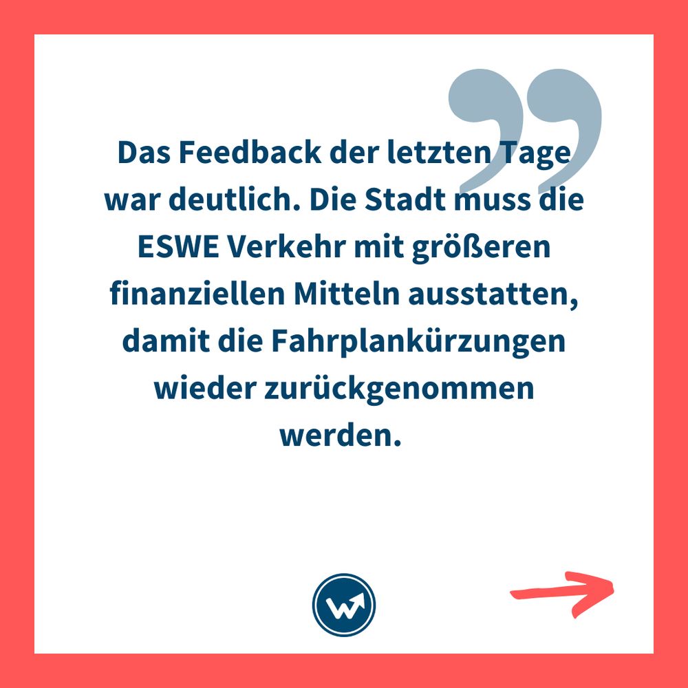 "Das Feedback der letzten Tage war deutlich. Die Stadt muss die ESWE Verkehr mit größeren finanziellen Mitteln ausstatten, damit die Fahrplankürzungen wieder zurückgenommen werden."