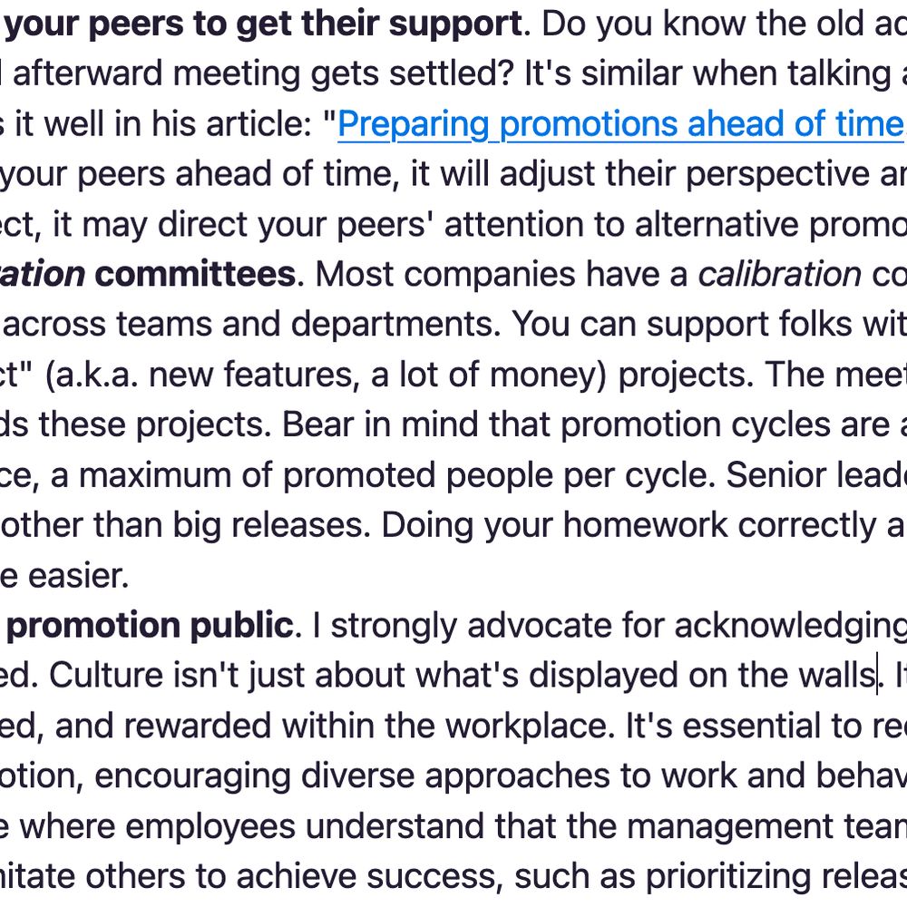 2. Engage early on with your peers to get their support. Do you know the old adagio that there's a pre-meeting where the real afterward meeting gets settled? It's similar

3. Prepare for the calibration committees.
4. Make the reasons for promotion public. I strongly advocate for acknowledging and explaining why individuals are promoted. Culture isn't just about what's displayed on the walls. It's about what is encouraged, appreciated, and rewarded within the workplace. It's essential to recognize that there are multiple paths to promotion, encouraging diverse approaches to work and behaviors. That approach creates a positive cycle where employees understand that the management team values different skills and are less likely to imitate others to achieve success, such as prioritizing releasing high-profile features.
