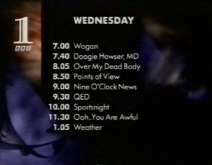 WEDNESDAY
 7.00 Wogan
 7.40 Doogie Howser, MD
 8.05 Over My Dead Body
 8.50 Points of View
 9.00 Nine O'Clock News
 9.30 QED
 10.00 Sportsnight
 11.30 Ooh.You Are Awful
 1.05 Weather