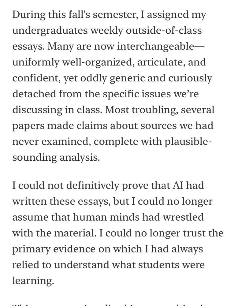 During this fall’s semester, I assigned my undergraduates weekly outside-of-class essays. Many are now interchangeable—uniformly well-organized, articulate, and confident, yet oddly generic and curiously detached from the specific issues we’re discussing in class. Most troubling, several papers made claims about sources we had never examined, complete with plausible-sounding analysis.
I could not definitively prove that AI had written these essays, but I could no longer assume that human minds had wrestled with the material. I could no longer trust the primary evidence on which I had always relied to understand what students were learning.