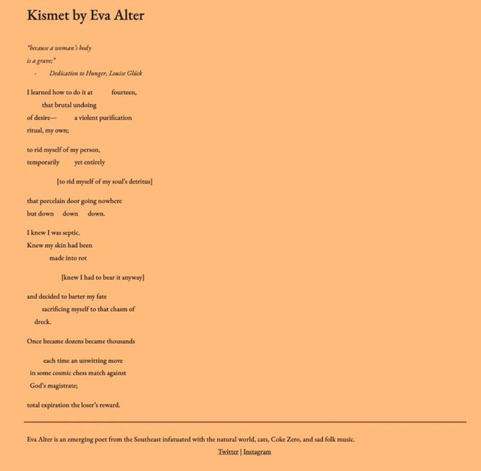 Kismet by Eva Alter

“because a woman’s body
is a grave;”
Dedication to Hunger, Louise Glück

I learned how to do it at            fourteen, 
                    that brutal undoing 
of desire—         a violent purification 
ritual, my own; 

to rid myself of my person,
temporarily              yet entirely

                              [to rid myself of my soul’s detritus]

that porcelain door going nowhere 
but down          down           down.

I knew I was septic.
Knew my skin had been
                   made into rot

                                 [knew I had to bear it anyway]

and decided to barter my fate
               sacrificing myself to that chasm of 
        dreck.

Once became dozens became thousands
          
            each time an unwitting move
   in some cosmic chess match against
   God’s magistrate;

total expiration the loser’s reward.
