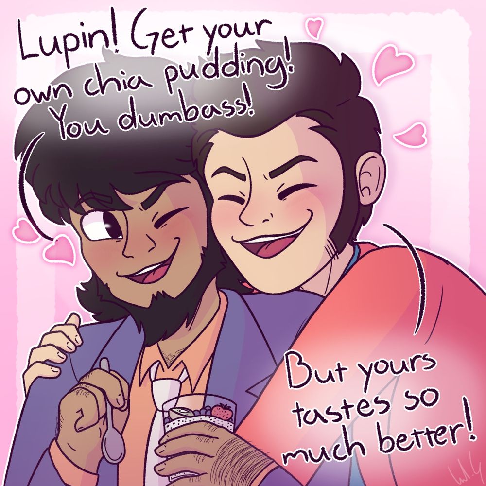A drawing of Lupin holding Jigen who is trying to eat some chia pudding. Jigen says: “Lupin! Get your own chia pudding! You dumbass!” And Lupin responds with: “But yours tastes so much better!”