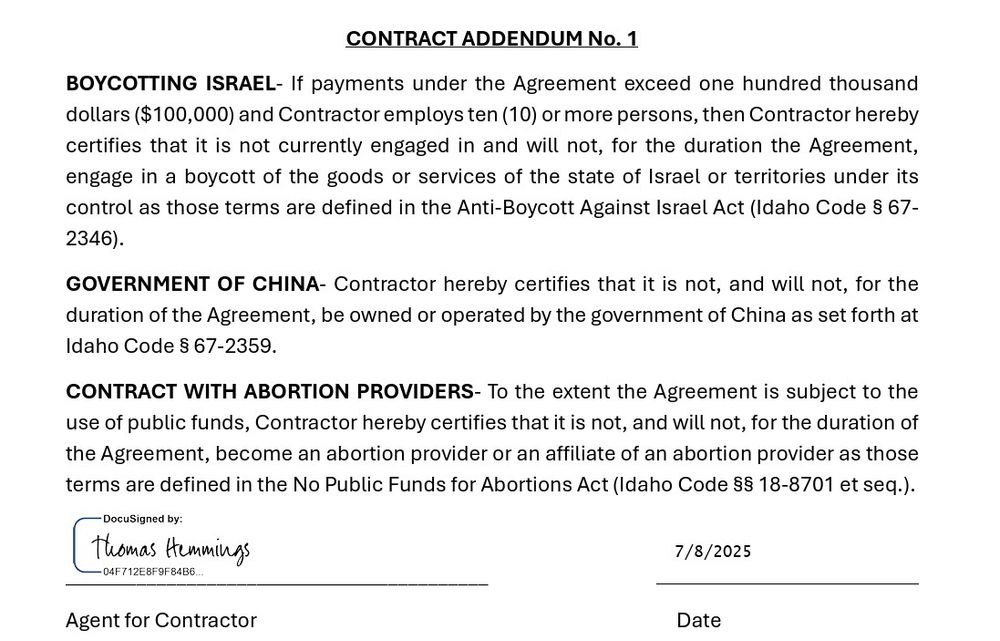 Page 24: 
 CONTRACT WITH ABORTION PROVIDERS- To the extent the Agreement is subject to the use of public funds, Contractor hereby certifies that it is not, and will not, for the duration of the Agreement, become an abortion provider or an affiliate of an abortion provider as those terms are defined in the No Public Funds for Abortions Act (Idaho Code §§ 18-8701 et seq.).   