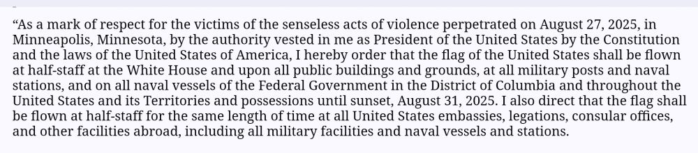 “As a mark of respect for the victims of the senseless acts of violence perpetrated on August 27, 2025, in Minneapolis, Minnesota, by the authority vested in me as President of the United States by the Constitution and the laws of the United States of America, I hereby order that the flag of the United States shall be flown at half-staff at the White House and upon all public buildings and grounds, at all military posts and naval stations, and on all naval vessels of the Federal Government in the District of Columbia and throughout the United States and its Territories and possessions until sunset, August 31, 2025. I also direct that the flag shall be flown at half-staff for the same length of time at all United States embassies, legations, consular offices, and other facilities abroad, including all military facilities and naval vessels and stations. IN WITNESS WHEREOF, I have hereunto set my hand this twenty-seventh day of August, in the year of our Lord two thousand twenty-five, and of the Independence of the United States of America the two hundred and fiftieth.” DONALD J. TRUMP 