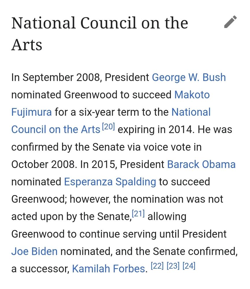 National Council on the Arts
In September 2008, President George W. Bush nominated Greenwood to succeed Makoto Fujimura for a six-year term to the National Council on the Arts[20] expiring in 2014. He was confirmed by the Senate via voice vote in October 2008. In 2015, President Barack Obama nominated Esperanza Spalding to succeed Greenwood; however, the nomination was not acted upon by the Senate,[21] allowing Greenwood to continue serving until President Joe Biden nominated, and the Senate confirmed, a successor, Kamilah Forbes.