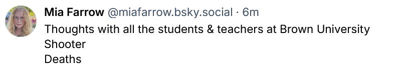 Bluesky Skeet from Mia Farrow: 

‪Mia Farrow‬ @miafarrow.bsky.social‬ · 7m
Thoughts with all the students & teachers at Brown University 
Shooter 
Deaths
