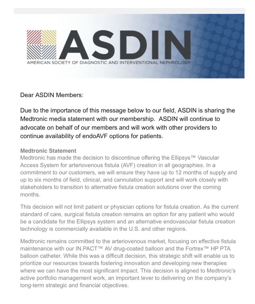 Dear ASDIN Members:
Due to the importance of this message below to our field, ASDIN is sharing the Medtronic media statement with our membership. ASDIN will continue to advocate on behalf of our members and will work with other providers to continue availability of endoAVF options for patients.
Medtronic Statement
Medtronic has made the decision to discontinue offering the Ellipsys ™ Vascular Access System for arteriovenous fistula (AVF) creation in all geographies. In a commitment to our customers, we will ensure they have up to 12 months of supply and up to six months of field, clinical, and cannulation support and will work closely with stakeholders to transition to alternative fistula creation solutions over the coming months.
This decision will not limit patient or physician options for fistula creation. As the current standard of care, surgical fistula creation remains an option for any patient who would be a candidate for the Ellipsys system and an alternative endovascular fistula creation technology is commercially available in the U.S. and other regions.
Medtronic remains committed to the arteriovenous market, focusing on effective fistula maintenance with our IN.PACTT™ AV drug-coated balloon and the Fortrex ™ HP PTA balloon catheter. While this was a difficult decision, this strategic shift will enable us to prioritize our resources towards fostering innovation and developing new therapies where we can have the most significant impact. This decision is aligned to Medtronic's active portfolio management work, an important lever to delivering on the company's long-term strategic and financial objectives.