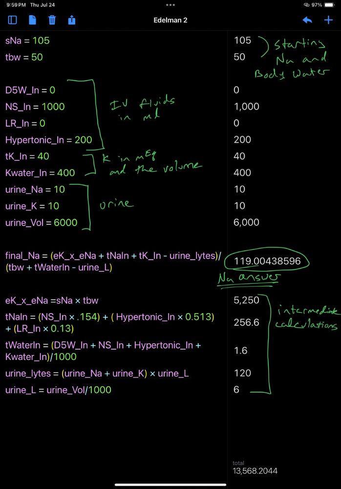 sNa = 105 = 105
tbw = 50 = 50
 = 
D5W_In = 0 = 0
NS_In = 1000 = 1,000
LR_In = 0 = 0
Hypertonic_In = 200 = 200
tK_In = 40 = 40
Kwater_In = 400 = 400
urine_Na = 10 = 10
urine_K = 10 = 10
urine_Vol = 6000 = 6,000
 = 
final_Na = (eK_x_eNa + tNaIn + tK_In - urine_lytes)/(tbw + tWaterIn - urine_L) = 119.00438596
 = 
eK_x_eNa =sNa × tbw = 5,250
tNaIn = (NS_In × .154) + ( Hypertonic_In × 0.513) + (LR_In × 0.13) = 256.6
tWaterIn = (D5W_In + NS_In + Hypertonic_In + Kwater_In)/1000 = 1.6
urine_lytes = (urine_Na + urine_K) × urine_L = 120
urine_L = urine_Vol/1000 = 6
 = 
 = 
 = 
 = 
Total: 13568.2043859649