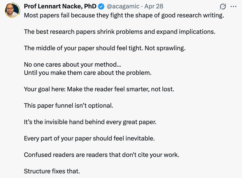 Tweet that says: Most papers fail because they fight the shape of good research writing. The best research papers shrink problems and expand implications. The middle of your paper should feel tight. Not sprawling. No one cares about your method... Until you make them care about the problem. Your goal here: Make the reader feel smarter, not lost. This paper funnel isn’t optional. It’s the invisible hand behind every great paper. Every part of your paper should feel inevitable. Confused readers are readers that don't cite your work. Structure fixes that. 