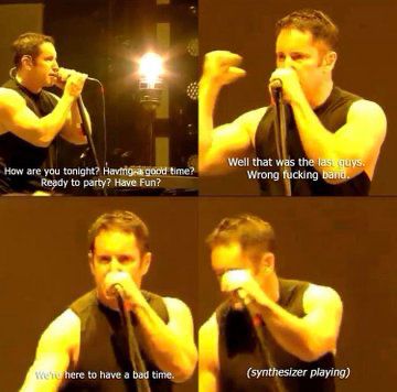 Trent Reznor saying “How are you tonight? Having a good time? Ready to party? Have fun? Well that was the last guys. Wrong fucking band. We’re here to have a bad time.” (Synthesizer Playing)
