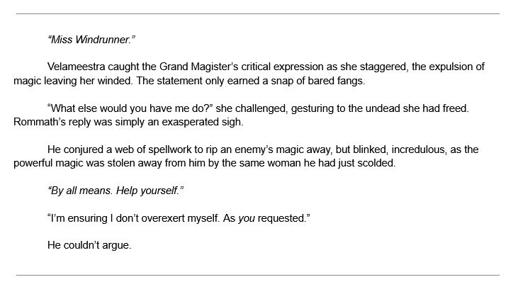 “Miss Windrunner.”

Velameestra caught the Grand Magister’s critical expression as she staggered, the expulsion of magic leaving her winded. The statement only earned a snap of bared fangs.

“What else would you have me do?” she challenged, gesturing to the undead she had freed. Rommath’s reply was simply an exasperated sigh.

He conjured a web of spellwork to rip an enemy’s magic away, but blinked, incredulous, as the powerful magic was stolen away from him by the same woman he had just scolded.

“By all means. Help yourself.”

“I’m ensuring I don’t overexert myself. As you requested.”

He couldn’t argue.

