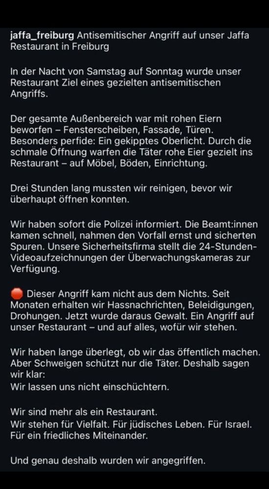 jaffa_freiburg Antisemitischer Angriff auf unser Jaffa
Restaurant in Freiburg
In der Nacht von Samstag auf Sonntag wurde unser Restaurant Ziel eines gezielten antisemitischen
Angriffs.
Der gesamte Außenbereich war mit rohen Eiern beworfen - Fensterscheiben, Fassade, Türen.
Besonders perfide: Ein gekipptes Oberlicht. Durch die schmale Öffnung warfen die Täter rohe Eier gezielt ins Restaurant - auf Möbel, Böden, Einrichtung.
Drei Stunden lang mussten wir reinigen, bevor wir überhaupt öffnen konnten.
Wir haben sofort die Polizei informiert. Die Beamt:innen kamen schnell, nahmen den Vorfall ernst und sicherten Spuren. Unsere Sicherheitsfirma stellt die 24-Stunden-Videoaufzeichnungen der Überwachungskameras zur Verfügung.
Dieser Angriff kam nicht aus dem Nichts. Seit Monaten erhalten wir Hassnachrichten, Beleidigungen, Drohungen. Jetzt wurde daraus Gewalt. Ein Angriff auf unser Restaurant - und auf alles, wofür wir stehen.
Wir haben lange überlegt, ob wir das öffentlich machen.
Aber Schweigen schützt nur die Täter. Deshalb sagen wir klar:
Wir lassen uns nicht einschüchtern.
Wir sind mehr als ein Restaurant.
Wir stehen für Vielfalt. Für jüdisches Leben. Für Israel.
Für ein friedliches Miteinander.
Und genau deshalb wurden wir angegriffen.