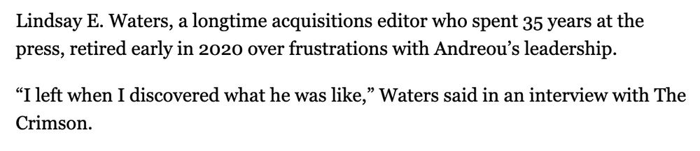 Lindsay E. Waters, a longtime acquisitions editor who spent 35 years at the press, retired early in 2020 over frustrations with Andreou’s leadership.

“I left when I discovered what he was like,” Waters said in an interview with The Crimson.