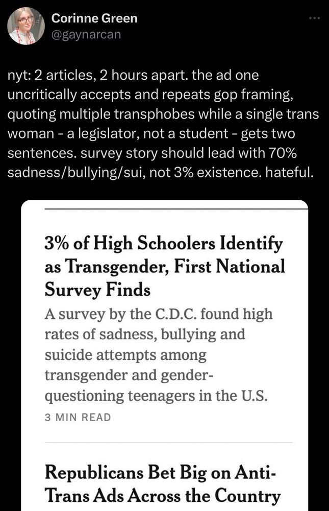 A tweet by Corinne Green, which reads: “nyt: 2 articles, 2 hours apart. the ad one uncritically accepts and repeats gop framing, quoting multiple transphobes while a single trans woman - a legislator, not a student - gets two sentences. survey story should lead with 70% sadness/bullying/sui, not 3% existence. hateful.” This is followed by a New York Times headline reading “3% of High Schoolers Identify as Transgender, First National Survey Finds”