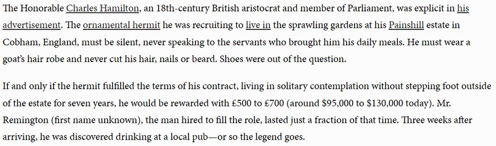 The Honorable Charles Hamilton, an 18th-century British aristocrat and member of Parliament, was explicit in his advertisement. The ornamental hermit he was recruiting to live in the sprawling gardens at his Painshill estate in Cobham, England, must be silent, never speaking to the servants who brought him his daily meals. He must wear a goat’s hair robe and never cut his hair, nails or beard. Shoes were out of the question.

If and only if the hermit fulfilled the terms of his contract, living in solitary contemplation without stepping foot outside of the estate for seven years, he would be rewarded with £500 to £700 (around $95,000 to $130,000 today). Mr. Remington (first name unknown), the man hired to fill the role, lasted just a fraction of that time. Three weeks after arriving, he was discovered drinking at a local pub—or so the legend goes.