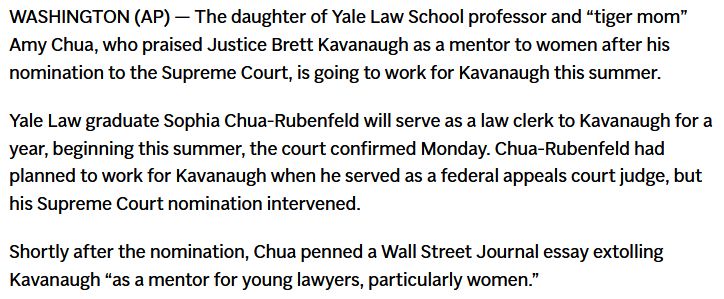WASHINGTON (AP) — The daughter of Yale Law School professor and “tiger mom” Amy Chua, who praised Justice Brett Kavanaugh as a mentor to women after his nomination to the Supreme Court, is going to work for Kavanaugh this summer.

Yale Law graduate Sophia Chua-Rubenfeld will serve as a law clerk to Kavanaugh for a year, beginning this summer, the court confirmed Monday. Chua-Rubenfeld had planned to work for Kavanaugh when he served as a federal appeals court judge, but his Supreme Court nomination intervened.

Shortly after the nomination, Chua penned a Wall Street Journal essay extolling Kavanaugh “as a mentor for young lawyers, particularly women.”