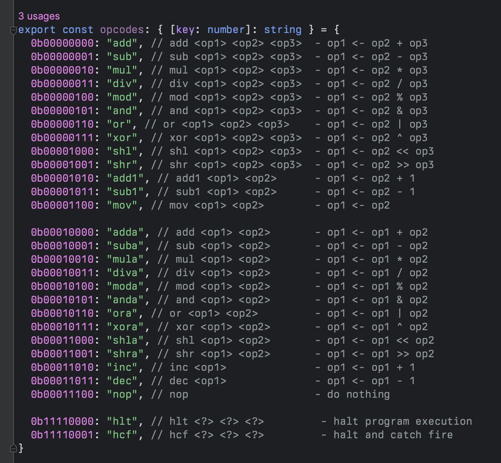 List of test instructions that ChatGPT wrote me.

export const opcodes: { [key: number]: string } = {
	0b00000000: "add", // add <op1> <op2> <op3>  - op1 <- op2 + op3
	0b00000001: "sub", // sub <op1> <op2> <op3>  - op1 <- op2 - op3
	0b00000010: "mul", // mul <op1> <op2> <op3>  - op1 <- op2 * op3
	// etc, ending with 0b00001100: "mov"
	
	0b00010000: "adda", // add <op1> <op2>       - op1 <- op1 + op2
	0b00010001: "suba", // sub <op1> <op2>       - op1 <- op1 - op2
	0b00010010: "mula", // mul <op1> <op2>       - op1 <- op1 * op2
	// etc, ending with 0b00011100: "nop"
	
	0b11110000: "hlt", // hlt <?> <?> <?>         - halt program execution
	0b11110001: "hcf", // hcf <?> <?> <?>         - halt and catch fire
}