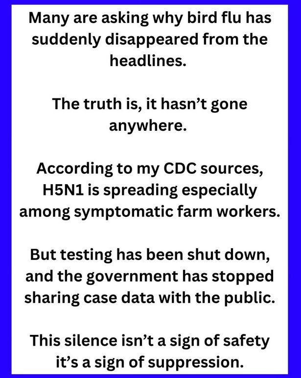 Many are asking why bird flu has suddenly disappeared from the headlines.

The truth is, it hasn’t gone anywhere.

According to my CDC sources, H5N1 is spreading especially among symptomatic farm workers. But testing has been shut down, and the government has stopped sharing case data with the public. This silence isn’t a sign of safety it’s a sign of suppression. 