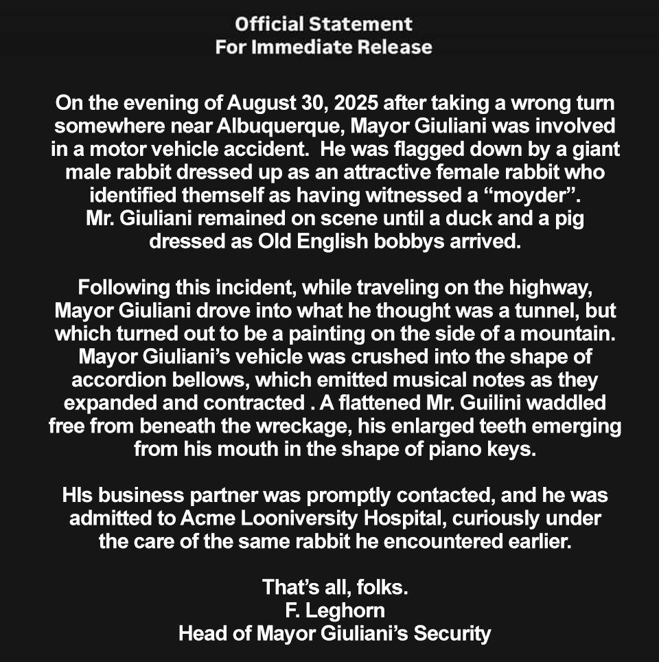 Official Statement For Immediate Release On the evening of August 30, 2025 after taking a wrong turn somewhere near Albuquerque, Mayor Giuliani was involved in a motor vehicle accident. He was flagged down by a giant male rabbit dressed up as an attractive female rabbit who identified themself as having witnessed a 